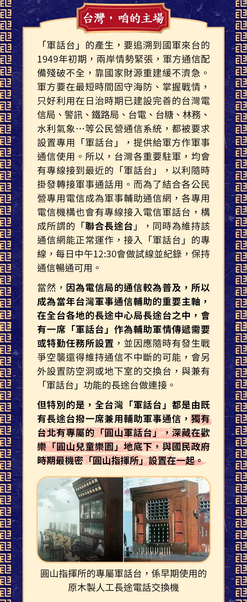 全世界的小朋友最喜歡的日子就是今天了～4月4日兒童節！而曾經共同陪伴大台北5、6年級老朋友，最為歡樂美好的兒童節回憶，絕對就是「圓山兒童樂園」啦！ 位於圓山的「兒童遊園地」由日本人起建於1934年，是全台灣最早且唯一一座公辦公營的遊樂園；1958年改由私人經營並更名為「中山兒童樂園」，引進大型機械遊樂設施、新穎少見，成為60年代大台北小朋友們最喜愛的熱門場所！1970年再與1914年興建的圓山動物園併為「圓山動物園附設兒童遊樂場」，動物園1986年遷到木柵後於1991年再更名為「台北市立兒童育樂中心」。之後經歷2010年台北花博展館及士林台北市立兒童新樂園，最後於2014年吹熄燈號、正式走入歷史，目前為「圓山自然景觀公園」。 精彩回顧：時代眼淚，瀕臨絕種的公用電話亭 然而，你可知道，小時候的今天，兒童節吵著一定去的「圓山兒童樂園」～那印象中還歷歷在目的碰碰車、小火車及飛天火箭船，伴隨著悅耳音樂及歡笑聲不絕的地底下….深藏著那個年代不能說的秘密～軍話台！