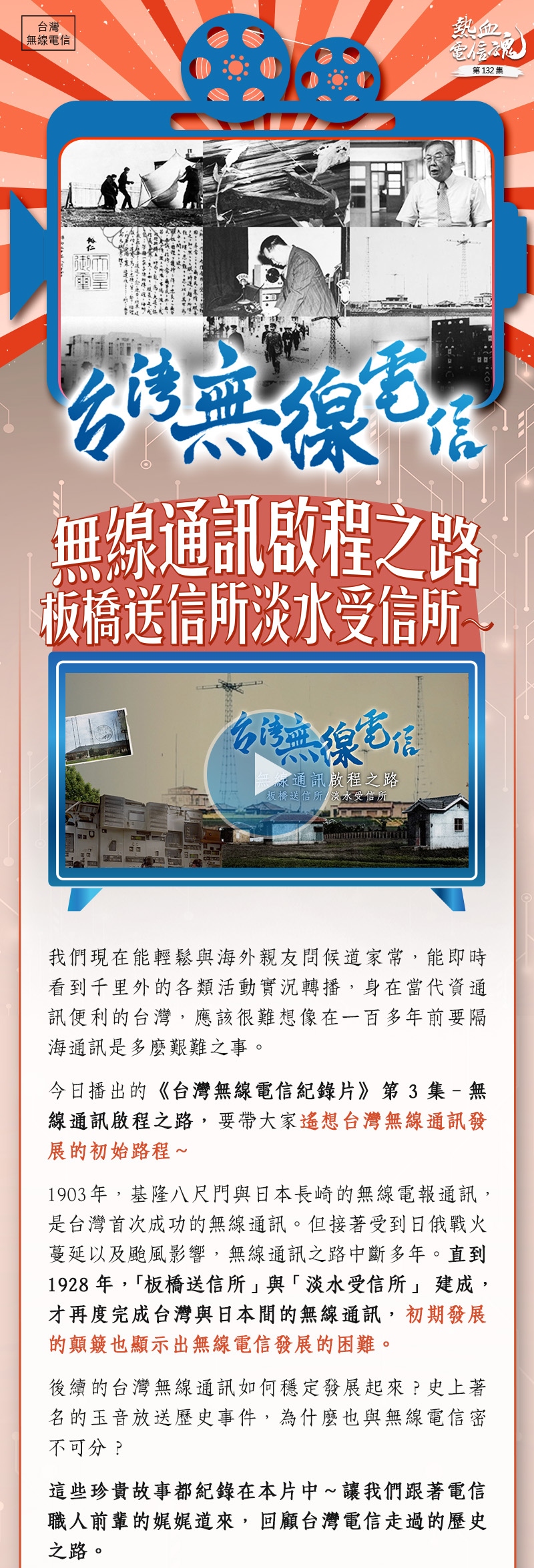 我們現在能輕鬆與海外親友問候道家常,能即時看到千里外的各類活動實況轉播,身在當代資通訊便利的台灣,應該很難想像在一百多年前要隔海通訊是多麼艱難之事。
今日播出《台灣無線電信紀錄片》第3集–無線通訊啟程之路,要帶大家遙想台灣無線通訊發展的初始路程~
1903年,基隆八尺門與日本長崎的無線電報通訊,是台灣首次成功的無線通訊。但接著受到日俄戰火蔓延以及颱風影響,無線通訊之路中斷多年。直到1928年,「板橋送信所」與「淡水受信所」建成,才再度完成台灣與日本間的無線通訊,初期發展的顛簸也顯示出無線電信發展的困難。
後續的台灣無線通訊如何穩定發展起來?史上著名的玉音放送歷史事件,為什麼也與無線電信
密不可分?
這些珍貴故事都紀錄在本片中~讓我們跟著電信職人前輩的娓娓道來,回顧台灣電信走過的歷史之路。