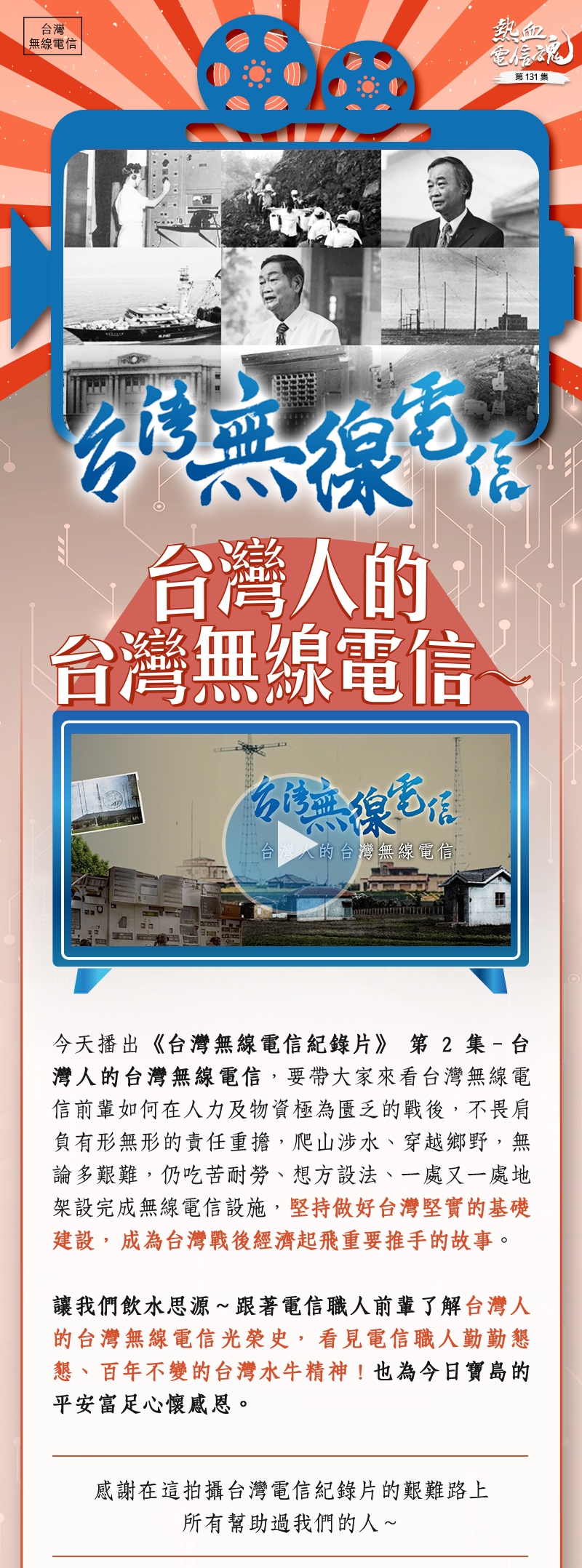 今天播出《台灣無線電信紀錄片》第2集–台灣人的台灣無線電信，要帶大家來看台灣無線電信前輩如何在人力及物資極為匱乏的戰後，不畏肩負有形無形的責任重擔，爬山涉水、穿越鄉野，無論多艱難，仍吃苦耐勞、想方設法、一處又一處地架設完成無線電信設施，堅持做好台灣堅實的基礎建設，成為台灣戰後經濟起飛重要推手的故事。

讓我們飲水思源～跟著電信職人前輩了解台灣人的台灣無線電信光榮史，看見電信職人勤勤懇懇、百年不變的台灣水牛精神！也為今日寶島的平安富足心懷感恩。