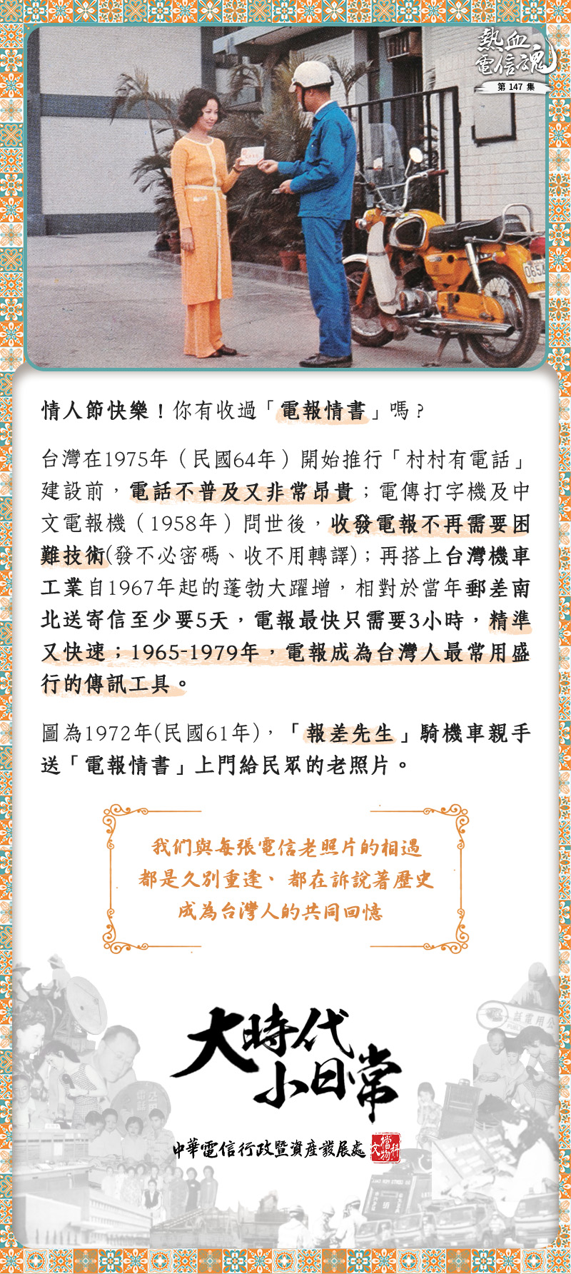 情人節快樂！你有收過「電報情書」嗎？
台灣在1975年（民國64年）開始推行「村村有電話」建設前，電話不普及又非常昂貴；電傳打字機及中文電報機（1958年）問世後，收發電報不再需要困難技術(發不必密碼、收不用轉譯)；再搭上台灣機車工業自1967年起的蓬勃大躍增，相對於當年郵差南北送寄信至少要5天，電報最快只需要3小時，精準又快速；1965-1979年，電報成為台灣人最常用盛行的傳訊工具。
圖為1972年(民國61年)，「報差先生」騎機車親手送「電報情書」上門給民眾的老照片。