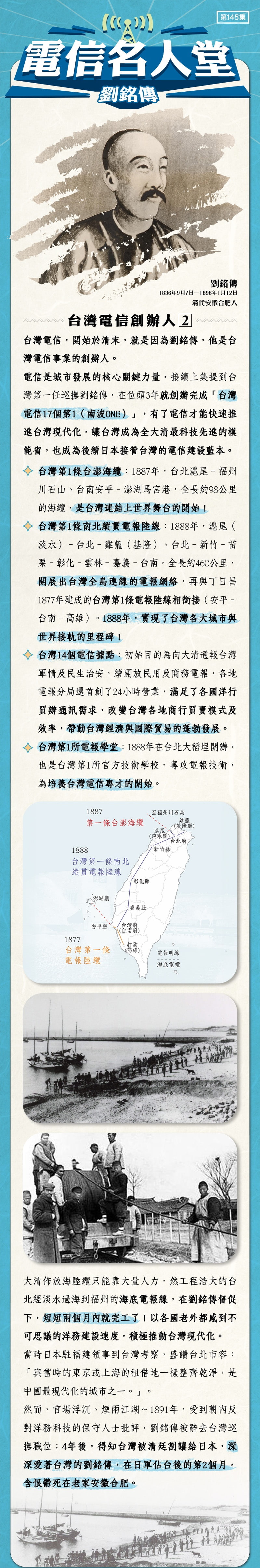 台灣電信創辦人 2  
台灣電信，開始於清末，就是因為劉銘傳，他是台灣電信事業的創辦人。
電信是城市發展的核心關鍵力量，接續上集提到台灣第一任巡撫劉銘傳，在位頭3年就創辦完成「台灣電信17個第1（南波ONE）」，有了電信才能快速推進台灣現代化，讓台灣成為全大清最科技先進的模範省，也成為後續日本接管台灣的電信建設藍本。
台灣第1條台澎海纜：1887年，台北滬尾–福州川石山、台南安平–澎湖馬宮港，全長約98公里的海纜，是台灣連結上世界舞台的開始！
台灣第1條南北縱貫電報陸線：1888年，滬尾（淡水）–台北–雞籠（基隆）、台北–新竹–苗栗–彰化–雲林–嘉義–台南，全長約460公里，開展出台灣全島連線的電報網絡，再與丁日昌1877年建成的台灣第1條電報陸線相銜接（安平–台南–高雄）。1888年，實現了台灣各大城市與世界接軌的里程碑！
台灣14個電信據點：初始目的為向大清通報台灣的軍情及民生治安，續開放民用及商務電報，各地電報分局還首創了24小時營業，滿足了各國洋行買辦通訊需求，改變台灣各地商行買賣模式及效率，帶動台灣經濟與國際貿易的蓬勃發展。
台灣第1所電報學堂：1888年在台北大稻埕開辦，也是台灣第1所官方技術學校，專攻電報技術，為培養台灣電信專才的開始。
大清佈放海陸纜只能靠大量人力，然工程浩大的台北經淡水過海到福州的海底電報線，在劉銘傳督促下，短短兩個月內就完工了！以各國老外都感到不可思議的洋務建設速度，積極推動台灣現代化。
當時日本駐福建領事到台灣考察，盛讚台北市容：「與當時的東京或上海的租借地一樣整齊乾淨，是中國最現代化的城市之一。」。
然而，官場浮沉、煙雨江湖～1891年，受到朝內反對洋務科技的保守人士批評，劉銘傳被辭去台灣巡撫職位；4年後，得知台灣被清廷割讓給日本，深深愛著台灣的劉銘傳，在日軍佔台後的第2個月，含恨鬱死在老家安徽合肥。

