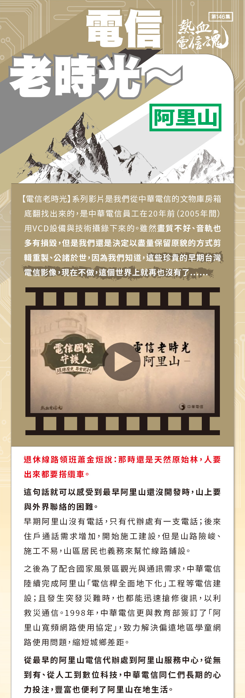 退休線路領班蕭金烜說：那時還是天然原始林，人要出來都要搭纜車。
這句話就可以感受到最早阿里山還沒開發時，山上要與外界聯絡的困難。
早期阿里山沒有電話，只有代辦處有一支電話；後來住戶通話需求增加，開始施工建設，但是山路險峻、施工不易，山區居民也義務來幫忙線路鋪設。
之後為了配合國家風景區觀光與通訊需求，中華電信陸續完成阿里山「電信桿全面地下化」工程等電信建設；且發生突發災難時，也都能迅速搶修復訊，以利救災通信。1998年，中華電信更與教育部簽訂了「阿里山寬頻網路使用協定」，致力解決偏遠地區學童網路使用問題，縮短城鄉差距。
從最早的阿里山電信代辦處到阿里山服務中心，從無到有、從人工到數位科技，中華電信同仁們長期的心力投注，豐富也便利了阿里山在地生活。

謹以本片
向阿里山電信英雄
