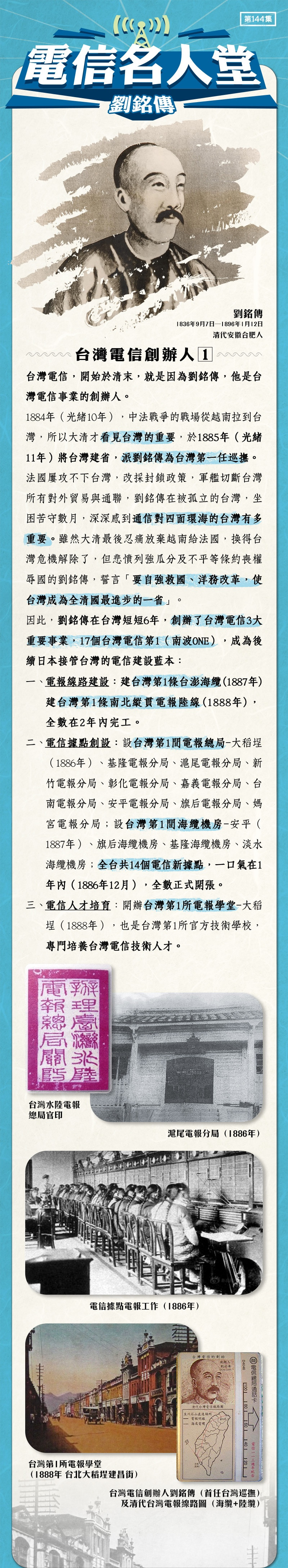 台灣電信創辦人 1  
台灣電信，開始於清末，就是因為劉銘傳，他是台灣電信事業的創辦人。
1884年（光緒10年），中法戰爭的戰場從越南拉到台灣，所以大清才看見台灣的重要，於1885年（光緒11年）將台灣建省，派劉銘傳為台灣第一任巡撫。
法國屢攻不下台灣，改採封鎖政策，軍艦切斷台灣所有對外貿易與通聯，劉銘傳在被孤立的台灣，坐困苦守數月，深深感到通信對四面環海的台灣有多重要。雖然大清最後忍痛放棄越南給法國，換得台灣危機解除了，但悲憤列強瓜分及不平等條約喪權辱國的劉銘傳，誓言「要自強救國、洋務改革，使台灣成為全清國最進步的一省」。
因此，劉銘傳在台灣短短6年，創辦了台灣電信3大重要事業，17個台灣電信第1 （南波ONE），成為後續日本接管台灣的電信建設藍本：
電報線路建設：建台灣第1條台澎海纜（1887年）、建台灣第1條南北縱貫電報陸線（1888年），全數在2年內完工。
電信據點創設：設台灣第1間電報總局-大稻埕（1886年）、基隆電報分局、滬尾電報分局、新竹電報分局、彰化電報分局、嘉義電報分局、台南電報分局、安平電報分局、旗后電報分局、媽宮電報分局；設台灣第1間海纜機房-安平（1887年）、旗后海纜機房、基隆海纜機房、淡水海纜機房；全台共14個電信新據點，一口氣在1年內（1886年12月），全數正式開張。
電信人才培育：開辦台灣第1所電報學堂-大稻埕（1888年），也是台灣第1所官方技術學校，專門培養台灣電信技術人才。
