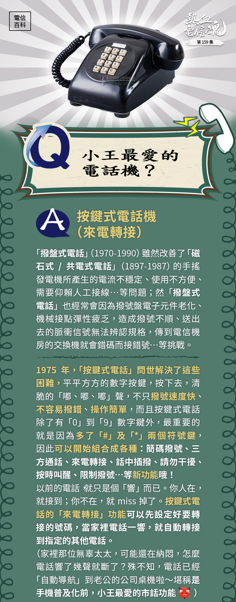 Q、小王最愛的電話機？
A、按鍵式電話機（來電轉接）
「撥盤式電話」（1970-1990）雖然改善了「磁石式/共電式電話」（1897-1987）的手搖發電機所產生的電流不穩定、使用不方便、需要仰賴人工接線…等問題；然「撥盤式電話」也經常會因為撥號盤電子元件老化、機械接點彈性疲乏，造成撥號不順、送出去的脈衝信號無法辨認規格，傳到電信機房的交換機就會錯碼而接錯號…等挑戰。
1975年，「按鍵式電話」問世解決了這些困難，平平方方的數字按鍵，按下去，清脆的「嘟、嘟、嘟」聲，不只撥號速度快、不容易撥錯、操作簡單，而且按鍵式電話除了有「0」到「9」數字鍵外，最重要的就是因為多了「#」及「*」兩個符號鍵，因此可以開始組合成各種：簡碼撥號、三方通話、來電轉接、話中插撥、請勿干擾、按時叫醒、限制撥號…等新功能哦！
以前的電話，就只是個「響」而已。你人在，就接到；你不在，就miss掉了。
按鍵式電話的「來電轉接」功能可以先設定好要轉接的號碼，當家裡電話一響，就自動轉接到指定的其他電話。
（家裡那位無辜的太太，可能還在納悶，怎麼電話響了幾聲就斷了？殊不知，電話已經「自動導航」到老公的公司桌機啦～堪稱是手機普及化前，小王最愛的市話功能）
哈哈🤣🤣這當然是開玩笑的啦～在那個沒有人手一機的樸實年代，「來電轉接（指定自動轉接）」功能，外出不在家，也能將所有來電都轉接到指定電話，不會再漏接掉任何一通重要電話，實在非常便民。（按*77 →輸入要轉接的電話號碼→ 按#）
另外，還有「簡碼撥號」這個功能也很受歡迎，可以針對經常打的電話號碼，設定個簡單的代碼，要打電話時，只要按代碼就可以撥通（按0*11→ 輸入自設簡碼→輸入電話號碼→按#）。
其他還有類似鬧鐘功能的「按時叫醒」（按*55→輸入需要響鈴叫醒的時間，00～23的小時2碼及00～59的分鐘2碼，共4個號碼→按#）；
以及不想接電話時，可以用「請勿干擾」功能（按*74→按#）；
還有公司老闆（對員工）、房東（對租客）最愛的功能，「限撥國際、行動及0203/0204/099」（按*51*→自設4號密碼→按*2#；若只不給撥國際，則按*51#密碼*1#）。
所以說，「按鍵式電話」讓市內電話機從單純的撥接，變革成具備多樣化功能的通訊工具，是台灣社會及民情需求的時代縮影，也見證了科技始終來自於人性！在手機普及前，「按鍵式電話」充分扮演著家庭與企業的重要角色。
_____________________________________________________________________

1980年–按鍵式電話機（TL-101）

長24 X寬23 X高10（cm）

1983年–按鍵式電話機（圓筒型）

長28.8 X寬13.4 X高13.9（cm）
特色：
此按鍵式電話來自美國，圓筒造型、外殼為壓克力，氣派大方，外型結構之設計與其他按鍵式電話機之樣貌差距很大，但功能模組相同。是中華電信訓練所用做員工教育訓練之教具。

1983年–按鍵式電話機（600A1）

長20.0 X寬13.0 X高14.0（cm）
特色：
1970至1990年代市內電話快速發展，600號話機為裝設最多的機型。
600A1型按鈕電話機優點包括：使用方便，撥號簡單迅速；撥號正確，故障率低；可配合多功能的新潁服務，如簡速撥號、指定轉接、三方通話等。
1985年–按鍵式電話機（TL101）