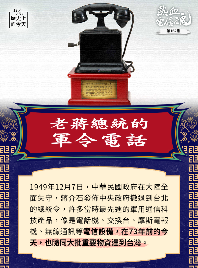 老蔣總統的軍令電話
1949年12月7日，中華民國政府在大陸全面失守，蔣介石發佈中央政府撤退到台北的總統令，許多當時最先進的軍用通信科技產品，像是電話機、交換台、摩斯電報機、無線通訊等電信設備，在73年前的今天，也隨同大批重要物資運到台灣。
彼時的歷史
主圖是老蔣總統在1945~1955年指揮三軍所使用的「3號M型磁石式電話機」，屬於較晚期的手搖磁石式電話機，聽筒和話筒已整合成為一單體，最特別處是說話筒呈尖錐狀（之後再也未出現過此種造型設計），用以對準嘴巴集中聲波，使聲音更為大聲清晰；結構簡單，接點不外露，附有接線盒可連接外線；電鈴收在機殼內，鐵質外殼，相當堅固耐用。紅色展示座上有銘記「總統 蔣公以國家興亡為己任，置個人生死於度外」及「完成東征、北伐、勦匪、抗戰」等豐功偉業。
當時的各級政要高官即便是知道這支電話號碼，也不可能直接與老蔣總統通電話，這支電話的設計是只能撥出，外線打不進來，所有的來電皆須先經過委員長侍從室電話監聽專員王正元的甄別，再決定是否轉接—當然，蔣夫人的電話除外😊
王正元先生自1928年起任職於南京電話局、國民政府交通部，1937年抗日戰爭爆發後，陸續專/兼任委員長侍從室電話監聽專員、陸軍總司令部上校電話監察官、國民政府軍務局電話監察官等職務，監理黨高層機密電信通信長達12年。根據王正元所著《為蔣介石接電話十二年見聞》的記載：蔣介石每天要打大量的長途電話，抗戰時常直接去電指揮戰區最前線。電話中的蔣介石，會有多種不同面孔，他會稱宋美齡為「MRS」；對李濟深、孔祥熙會自稱「我是介石阿！」；對於陳誠、張治中，自稱「我是委員長！」，然後直呼其名字；對於何應欽、李宗仁等人則在名字的後面加「兄」字，如「應欽兄」；對白崇禧就直呼「白副總長」。能夠和蔣介石通電話而既不稱「委員長」，又不稱「主席」或「總統」的，只有一個人，就是國民黨中央黨部秘書長吳鐵城，他多年來一直稱蔣介石為「總裁」。每個人的親疏遠近，在老蔣總統的電話稱謂中，顯而易見。