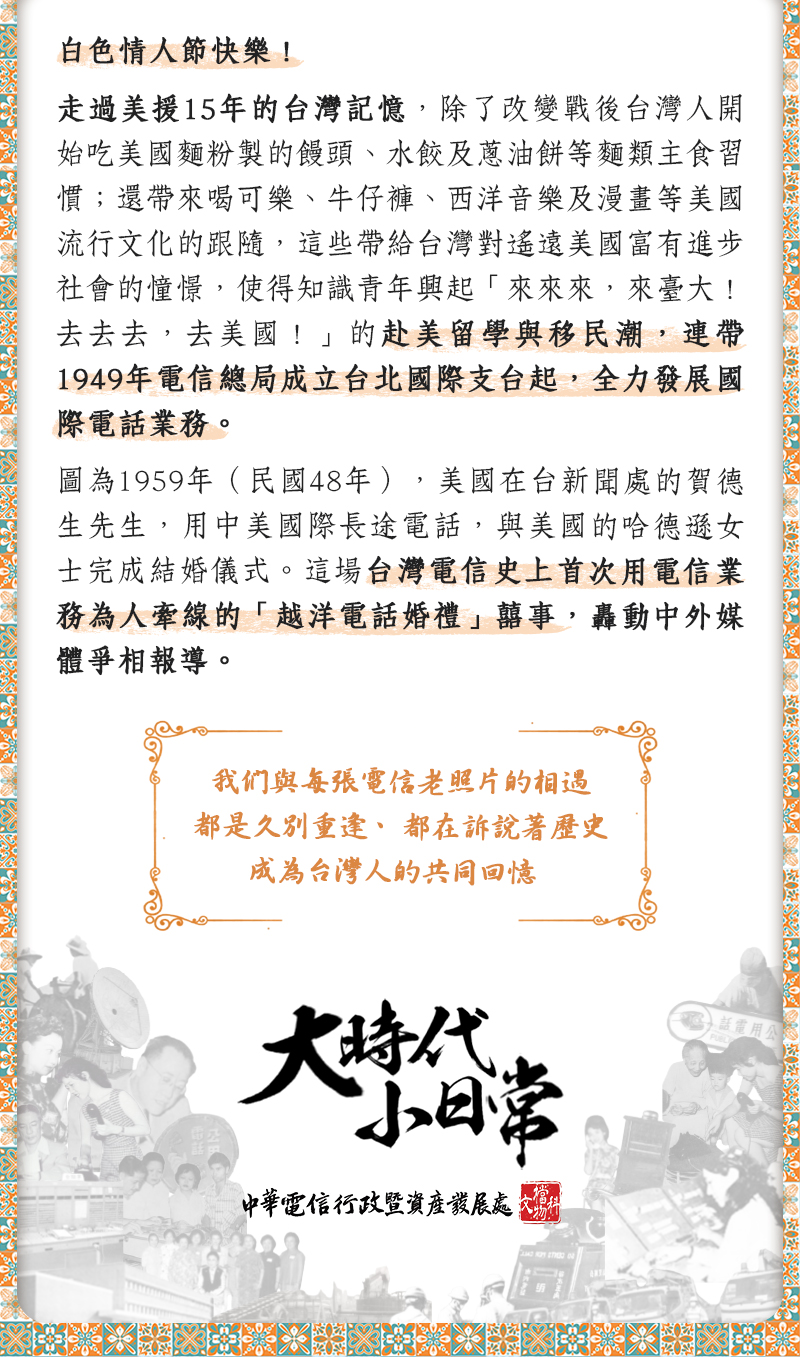 圖為1959年（民國48年），美國在台新聞處的賀德生先生，用中美國際長途電
話，與美國的哈德遜女士完成結婚儀式。這場台灣電信史上首次用電信業務為
人牽線的「越洋電話婚禮」囍事，轟動中外媒體爭相報導。