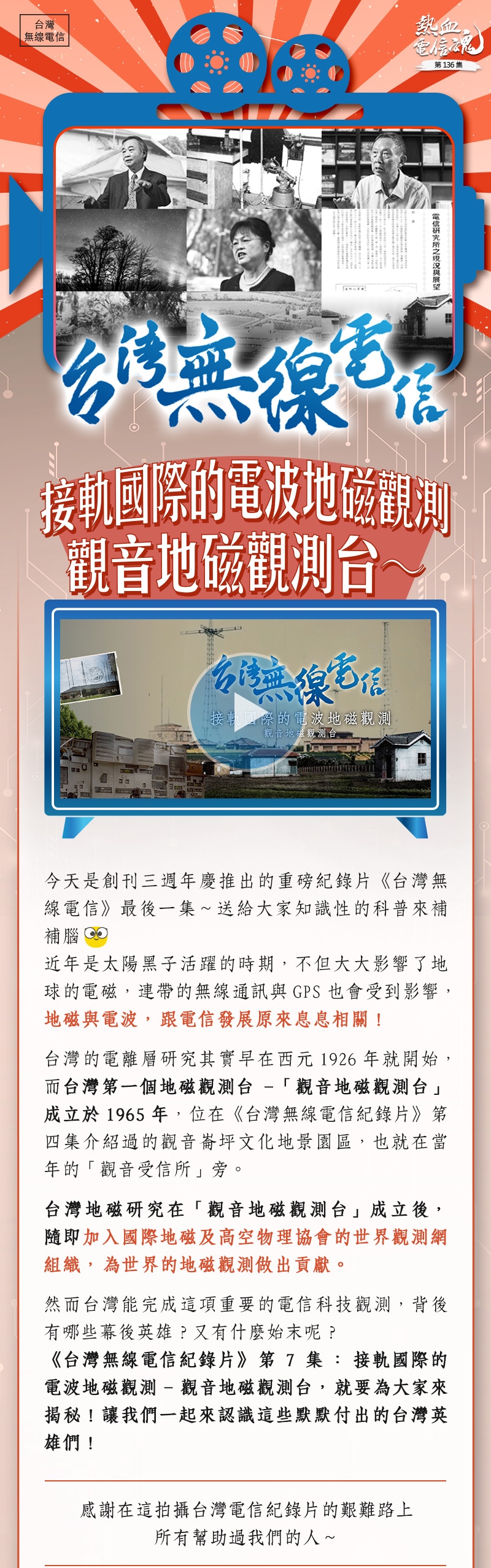 今天是創刊三週年慶推出的重磅紀錄片《台灣無線電信》最後一集~送給大家知識性的科普來補補腦😊
近年是太陽黑子活躍的時期,不但大大影響了地球的電磁,連帶的無線通訊與GPS也會受到影響,地磁與電波,跟電信發展原來息息相關!
台灣的電離層研究其實早在西元1926年就開始,而台灣第一個地磁觀測台-「觀音地磁觀測台」成立於1965年,位在《台灣無線電信紀錄片》第四集介紹過的觀音崙坪文化地景園區,也就在當年的「觀音受信所」旁。
台灣地磁研究在「觀音地磁觀測台」成立後,隨即加入國際地磁及高空物理協會的世界觀測網組織,為世界的地磁觀測做出貢獻。
然而台灣能完成這項重要的電信科技觀測,背後有哪些幕後英雄?又有什麼始末呢?
《台灣無線電信紀錄片》第7集:接軌國際的電波地磁觀測(觀音地磁觀測台),就要為大家來揭秘!讓我們一起來認識這些默默付出的台灣英雄們!
____