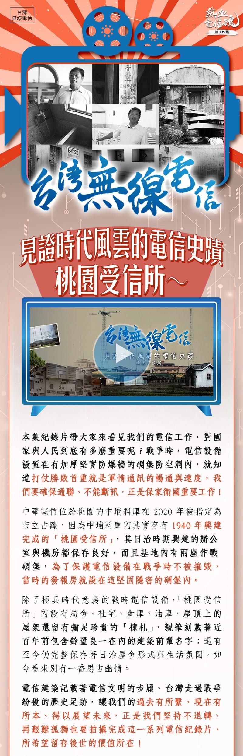 本集紀錄片帶大家來看見我們的電信工作，對國家與人民到底有多麼重要呢？戰爭時，電信設備設置在有加厚堅實防爆牆的碉堡防空洞內，就知道打仗勝敗首重就是軍情通訊的暢通與速度，我們要確保通聯、不能斷訊，正是保家衛國的重要工作！

中華電信位於桃園的中埔料庫在2020年被指定為市立古蹟，因為中埔料庫內其實存有1940年興建完成的「桃園受信所」，其日治時期興建的辦公室與機房都保存良好，而且基地內有兩座作戰碉堡，為了保護電信設備在戰爭時不被摧毀，當時的發報房就設在這堅固隱密的碉堡內。

除了極具時代意義的戰時電信設備，「桃園受信所」內設有局舍、社宅、倉庫、油庫，屋頂上的屋架還留有彌足珍貴的「棟札」，親筆刻載著近百年前包含鈴置良一在內的建築前輩名字；還有至今仍完整保存著日治屋舍形式與生活氛圍，如今看來別有一番思古幽情。

電信建築記載著電信文明的步履、台灣走過戰爭紛擾的歷史足跡，讓我們的過去有所繫、現在有所本、得以展望未來，正是我們堅持不退轉、再艱難孤獨也要拍攝完成這一系列電信紀錄片，所希望留存後世的價值所在！